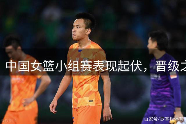中国女篮小组赛表现起伏，晋级之路充满考验