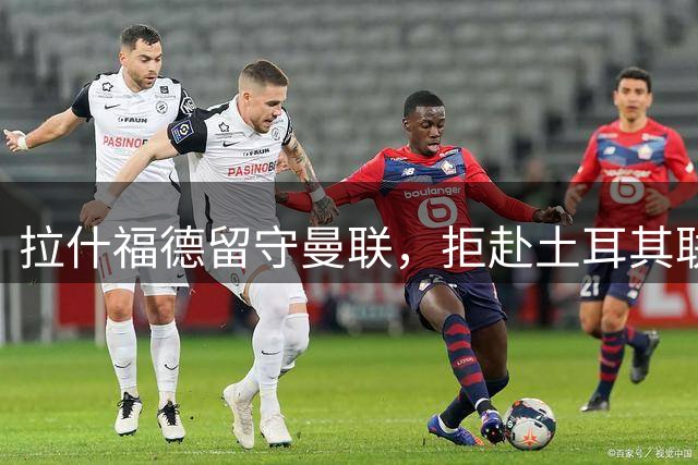 拉什福德留守曼联，拒赴土耳其联赛