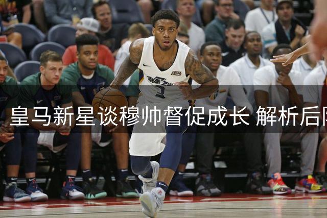 皇马新星谈穆帅督促成长 解析后防搭档默契合作