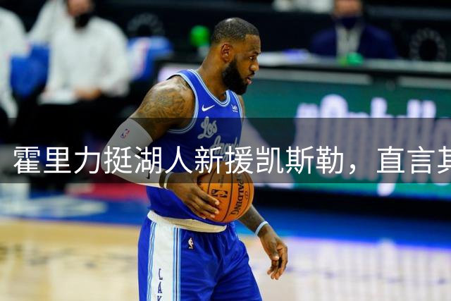 霍里力挺湖人新援凯斯勒，直言其加盟备受期待